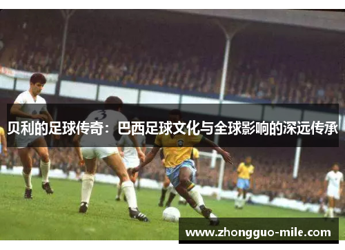 贝利的足球传奇:巴西足球文化与全球影响的深远传承 贝利的足球传奇:巴西足球文化与全球影响的深远传承