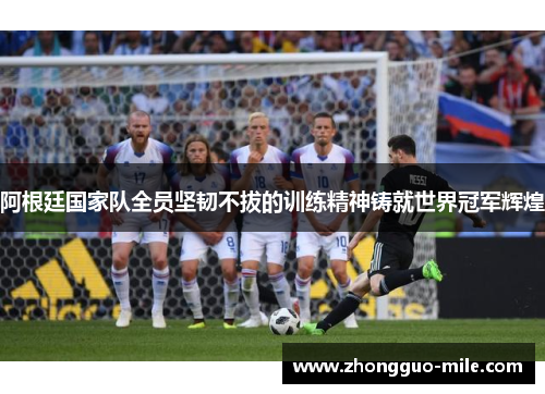 阿根廷国家队全员坚韧不拔的训练精神铸就世界冠军辉煌 阿根廷国家队全员坚韧不拔的训练精神铸就世界冠军辉煌