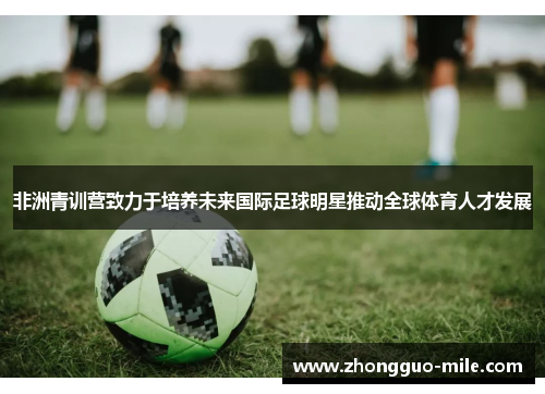 非洲青训营致力于培养未来国际足球明星推动全球体育人才发展