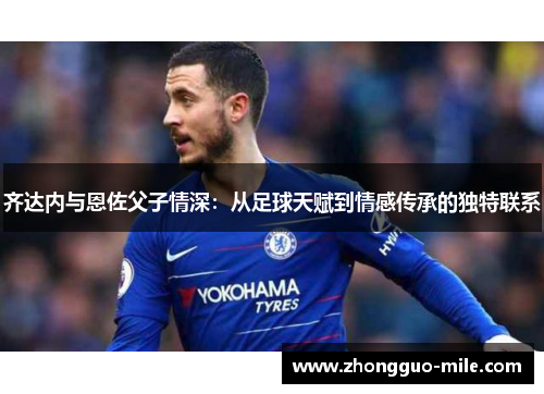 齐达内与恩佐父子情深:从足球天赋到情感传承的独特联系 齐达内与恩佐父子情深:从足球天赋到情感传承的独特联系