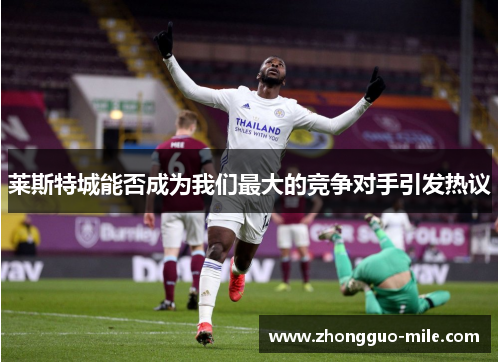 莱斯特城能否成为我们最大的竞争对手引发热议 莱斯特城能否成为我们最大的竞争对手引发热议