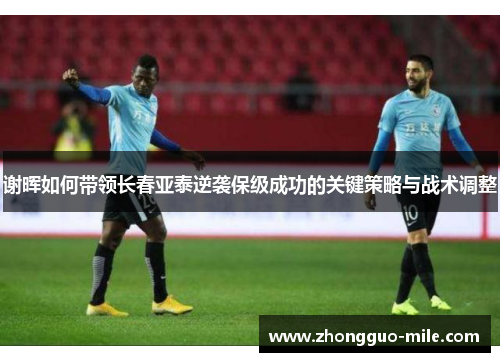谢晖如何带领长春亚泰逆袭保级成功的关键策略与战术调整 谢晖如何带领长春亚泰逆袭保级成功的关键策略与战术调整