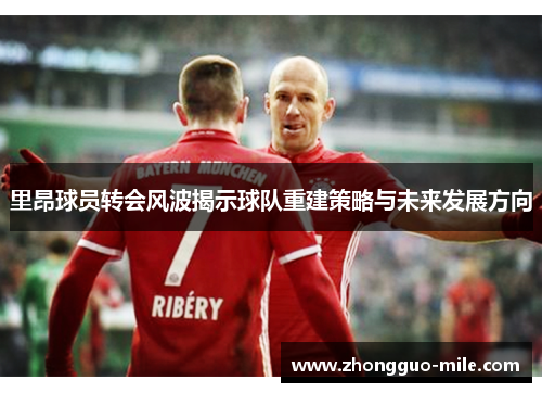 里昂球员转会风波揭示球队重建策略与未来发展方向 里昂球员转会风波揭示球队重建策略与未来发展方向