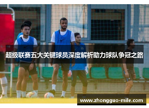 超级联赛五大关键球员深度解析助力球队争冠之路