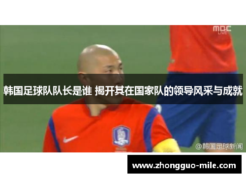 韩国足球队队长是谁 揭开其在国家队的领导风采与成就 韩国足球队队长是谁 揭开其在国家队的领导风采与成就